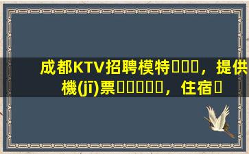 成都KTV招聘模特，提供機(jī)票，住宿，日結(jié)